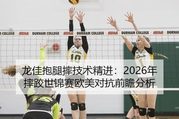 龙佳抱腿摔技术精进：2026年摔跤世锦赛欧美对抗前瞻分析